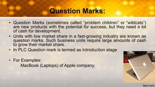 Question Marks:
• Question Marks (sometimes called “problem children” or “wildcats”)
are new products with the potential for success, but they need a lot
of cash for development.
• Units with low market share in a fast-growing industry are known as
question marks. Such business units require large amounts of cash
to grow their market share.
• In PLC Question mark is termed as Introduction stage
• For Examples:
MacBook (Laptops) of Apple company.
 