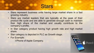 Stars
• Stars represent business units having large market share in a fast
growing industry.
• Stars are market leaders that are typically at the peak of their
product life cycle and are able to generate enough cash to maintain
their high share of the market and usually contribute to the
company’s profits.
• In Star category product having high growth rate and high market
share.
• Star category is depicted in PLC as Growth stage.
• For Example:
I-Phone of Apple Company.
 