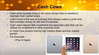 Cash Cows
• Cash cows typically bring in far more money than is needed to
maintain their market share.
• Cash Cows is the part of business that always makes a profit and
that provides money for the rest of business.
• Cash cows require little investment and generate cash that can be
utilized for investment in other business units.
• In Cash Cow product having high market share and low market
growth
• For Example:
I-Pad of Apple.
 