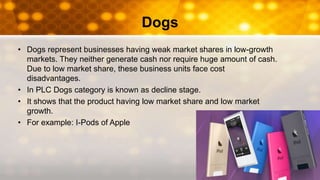 Dogs
• Dogs represent businesses having weak market shares in low-growth
markets. They neither generate cash nor require huge amount of cash.
Due to low market share, these business units face cost
disadvantages.
• In PLC Dogs category is known as decline stage.
• It shows that the product having low market share and low market
growth.
• For example: I-Pods of Apple
 