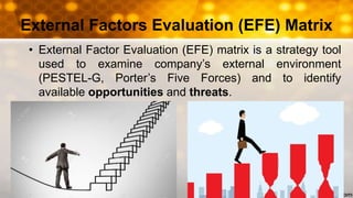 External Factors Evaluation (EFE) Matrix
• External Factor Evaluation (EFE) matrix is a strategy tool
used to examine company’s external environment
(PESTEL-G, Porter’s Five Forces) and to identify
available opportunities and threats.
 