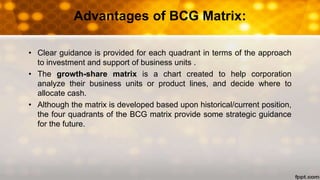 Advantages of BCG Matrix:
• Clear guidance is provided for each quadrant in terms of the approach
to investment and support of business units .
• The growth-share matrix is a chart created to help corporation
analyze their business units or product lines, and decide where to
allocate cash.
• Although the matrix is developed based upon historical/current position,
the four quadrants of the BCG matrix provide some strategic guidance
for the future.
 