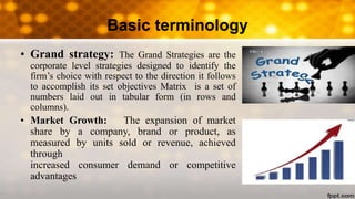Basic terminology
• Grand strategy: The Grand Strategies are the
corporate level strategies designed to identify the
firm’s choice with respect to the direction it follows
to accomplish its set objectives Matrix is a set of
numbers laid out in tabular form (in rows and
columns).
• Market Growth: The expansion of market
share by a company, brand or product, as
measured by units sold or revenue, achieved
through
increased consumer demand or competitive
advantages
 