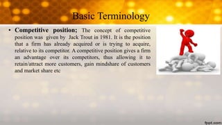 Basic Terminology
• Competitive position; The concept of competitive
position was given by Jack Trout in 1981. It is the position
that a firm has already acquired or is trying to acquire,
relative to its competitor. A competitive position gives a firm
an advantage over its competitors, thus allowing it to
retain/attract more customers, gain mindshare of customers
and market share etc
 