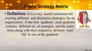 Grand Strategy Matrix
• Definition: It is a very useful instrument for
creating different and alternative strategies for an
organization . It has four quadrant , each quadrant
contains different set of strategies and the entire
firms along with their respective division must
fall in one of the quadrant
 
