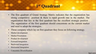 1st Quadrant
• The first quadrant of Grand Strategy Matrix indicates that the organization has
strong competitive position & there is rapid growth rate in the market. The
organization that lies in the first quadrant has the excellent strategic position .
The organization of the first quadrant should concentrate on the current market
and need to adopt the strategies.
• Those company which lay on first quadrant they focus on following strategy.
• Market development
• Market Penetration
• Product development
• Forward Integration
• Backward Integration
• Horizontal Integration
• Concentric Diversification
 