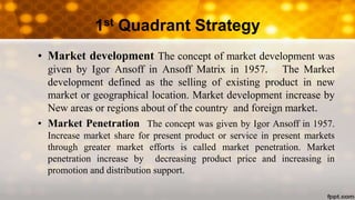 1st Quadrant Strategy
• Market development The concept of market development was
given by Igor Ansoff in Ansoff Matrix in 1957. The Market
development defined as the selling of existing product in new
market or geographical location. Market development increase by
New areas or regions about of the country and foreign market.
• Market Penetration The concept was given by Igor Ansoff in 1957.
Increase market share for present product or service in present markets
through greater market efforts is called market penetration. Market
penetration increase by decreasing product price and increasing in
promotion and distribution support.
 
