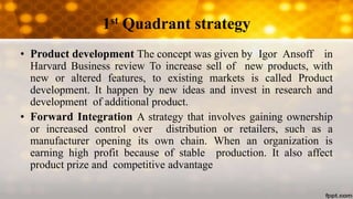 1st Quadrant strategy
• Product development The concept was given by Igor Ansoff in
Harvard Business review To increase sell of new products, with
new or altered features, to existing markets is called Product
development. It happen by new ideas and invest in research and
development of additional product.
• Forward Integration A strategy that involves gaining ownership
or increased control over distribution or retailers, such as a
manufacturer opening its own chain. When an organization is
earning high profit because of stable production. It also affect
product prize and competitive advantage
 
