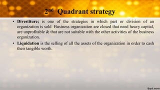 2nd Quadrant strategy
• Divestiture; is one of the strategies in which part or division of an
organization is sold Business organization are closed that need heavy capital,
are unprofitable & that are not suitable with the other activities of the business
organization.
• Liquidation is the selling of all the assets of the organization in order to cash
their tangible worth.
 