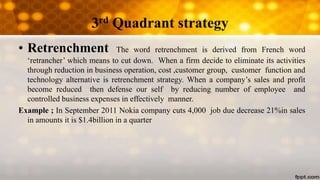 3rd Quadrant strategy
• Retrenchment The word retrenchment is derived from French word
‘retrancher’ which means to cut down. When a firm decide to eliminate its activities
through reduction in business operation, cost ,customer group, customer function and
technology alternative is retrenchment strategy. When a company’s sales and profit
become reduced then defense our self by reducing number of employee and
controlled business expenses in effectively manner.
Example ; In September 2011 Nokia company cuts 4,000 job due decrease 21%in sales
in amounts it is $1.4billion in a quarter
 
