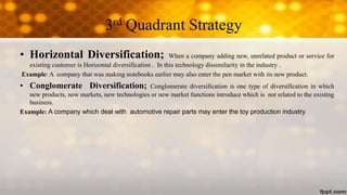 3rd Quadrant Strategy
• Horizontal Diversification; When a company adding new, unrelated product or service for
existing customer is Horizontal diversification . In this technology dissimilarity in the industry .
Example: A company that was making notebooks earlier may also enter the pen market with its new product.
• Conglomerate Diversification; Conglomerate diversification is one type of diversification in which
new products, new markets, new technologies or new market functions introduce which is not related to the existing
business.
Example: A company which deal with automotive repair parts may enter the toy production industry
 