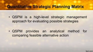 Quantitative Strategic Planning Matrix
• QSPM is a high-level strategic management
approach for evaluating possible strategies
• QSPM provides an analytical method for
comparing feasible alternative action
 