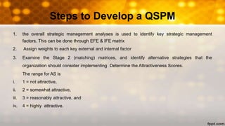 Steps to Develop a QSPM
1. the overall strategic management analyses is used to identify key strategic management
factors. This can be done through EFE & IFE matrix
2. Assign weights to each key external and internal factor
3. Examine the Stage 2 (matching) matrices, and identify alternative strategies that the
organization should consider implementing Determine the Attractiveness Scores.
The range for AS is
i. 1 = not attractive,
ii. 2 = somewhat attractive,
iii. 3 = reasonably attractive, and
iv. 4 = highly attractive.
 