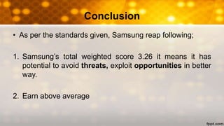 Conclusion
• As per the standards given, Samsung reap following;
1. Samsung’s total weighted score 3.26 it means it has
potential to avoid threats, exploit opportunities in better
way.
2. Earn above average
 