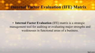 Internal Factor Evaluation (IFE) Matrix
• Internal Factor Evaluation (IFE) matrix is a strategic
management tool for auditing or evaluating major strengths and
weaknesses in functional areas of a business.
 