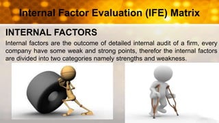 Internal Factor Evaluation (IFE) Matrix
INTERNAL FACTORS
Internal factors are the outcome of detailed internal audit of a firm, every
company have some weak and strong points, therefor the internal factors
are divided into two categories namely strengths and weakness.
 