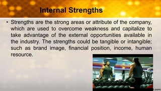 Internal Strengths
• Strengths are the strong areas or attribute of the company,
which are used to overcome weakness and capitalize to
take advantage of the external opportunities available in
the industry. The strengths could be tangible or intangible;
such as brand image, financial position, income, human
resource.
 
