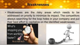 Weaknesses
• Weaknesses are the risky areas which needs to be
addressed on priority to minimize its impact. The competitors
always searching for the loop holes in your company and put
their best effort to capitalize on the identified weaknesses.
 