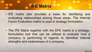 • IFE matrix also provides a basis for identifying and
evaluating relationships among those areas. The Internal
Factor Evaluation matrix is used in strategy formulation.
• The IFE Matrix together with the EFE matrix is a strategy-
formulation tool that can be utilized to evaluate how a
company is performing in regards to identified internal
strengths and weaknesses of a company.
IFE Matrix
 