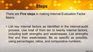 Steps
There are Five steps in making Internal Evaluation Factor
Matrix.
• List key internal factors as identified in the internal-audit
process. Use total of from ten to twenty internal factors,
including both strengths and weaknesses. List strengths
first and then weaknesses. Be as specific as possible,
using percentages, ratios, and comparative numbers.
 