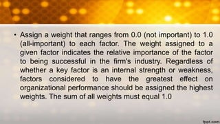 • Assign a weight that ranges from 0.0 (not important) to 1.0
(all-important) to each factor. The weight assigned to a
given factor indicates the relative importance of the factor
to being successful in the firm's industry. Regardless of
whether a key factor is an internal strength or weakness,
factors considered to have the greatest effect on
organizational performance should be assigned the highest
weights. The sum of all weights must equal 1.0
 