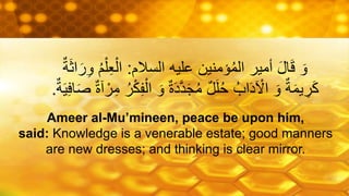 ‫السالم‬ ‫عليه‬ ‫ؤمنين‬ُ‫م‬‫ال‬ ‫أمير‬ َ‫ل‬‫ا‬َ‫ق‬ َ‫و‬:ُ‫م‬ْ‫ل‬ِ‫ع‬ْ‫ال‬ٌ‫ة‬َ‫ث‬‫ا‬َ‫ر‬ِ‫و‬
َ‫و‬ ٌ‫ة‬َ‫د‬َّ‫د‬َ‫ج‬ُ‫م‬ ٌ‫ل‬َ‫ل‬ُ‫ح‬ ُ‫اب‬َ‫د‬ ْ‫اْل‬ َ‫و‬ ٌ‫ة‬َ‫م‬‫ي‬ ِ‫ر‬َ‫ك‬ِِ‫ا‬ََ ٌ‫ة‬‫ة‬ ْ‫ر‬ِ‫م‬ ُ‫ر‬ْ‫ك‬ِِْ‫ال‬ٌ‫ة‬َ‫ي‬.
Ameer al-Mu’mineen, peace be upon him,
said: Knowledge is a venerable estate; good manners
are new dresses; and thinking is clear mirror.
 