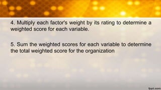 4. Multiply each factor's weight by its rating to determine a
weighted score for each variable.
5. Sum the weighted scores for each variable to determine
the total weighted score for the organization
 