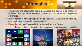 Strengths
• Resources and capabilities that it possesses that enable it to engage in
activities that generate economic value and some times competitive
advantage.
• It is important to have strength so no one can ever take anything from you
ever again as this is vital for success in life.
• Example:- Microsoft has ability to write application software.
Disney has strength in creating entertainment markets
 