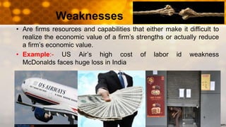 Weaknesses
• Are firms resources and capabilities that either make it difficult to
realize the economic value of a firm’s strengths or actually reduce
a firm’s economic value.
• Example:- US Air’s high cost of labor id weakness
McDonalds faces huge loss in India
 