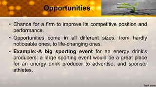 Opportunities
• Chance for a firm to improve its competitive position and
performance.
• Opportunities come in all different sizes, from hardly
noticeable ones, to life-changing ones.
• Example:-A big sporting event for an energy drink’s
producers: a large sporting event would be a great place
for an energy drink producer to advertise, and sponsor
athletes.
 