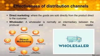 Effectiveness of distribution channels
 Direct marketing: where the goods are sold directly from the product direct
to the customer.
 Wholesaler: A wholesaler is normally an intermediary between the
producer and the retailer.
 
