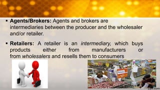  Agents/Brokers: Agents and brokers are
intermediaries between the producer and the wholesaler
and/or retailer.
 Retailers: A retailer is an intermediary, which buys
products either from manufacturers or
from wholesalers and resells them to consumers
 
