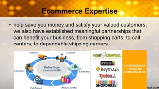 Ecommerce Expertise
• help save you money and satisfy your valued customers,
we also have established meaningful partnerships that
can benefit your business, from shopping carts, to call
centers, to dependable shipping carriers.
 