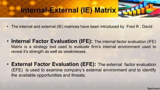 • The internal and external (IE) matrices have been introduced by Fred R . David .
• Internal Factor Evaluation (IFE): The internal factor evaluation (IFE)
Matrix is a strategy tool used to evaluate firm’s internal environment used to
reveal it’s strength as well as weaknesses.
• External Factor Evaluation (EFE): The external factor evaluation
(EFE) is used to examine company’s external environment and to identify
the available opportunities and threats.
Internal-External (IE) Matrix
 