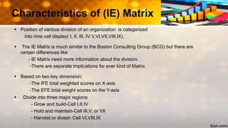  Position of various division of an organization is categorized
into nine cell display( I, II, III, IV V,VI,VII,VIII,IX).
 The IE Matrix is much similar to the Boston Consulting Group (BCG) but there are
certain differences like
- IE Matrix need more information about the division.
-There are separate implications for ever kind of Matrix.
 Based on two key dimension:
-The IFE total weighted scores on X-axis
-The EFE total weight scores on the Y-axis
 Divide into three major regions
- Grow and build-Cell I,II,IV
- Hold and maintain-Cell III,V, or VII
- Harvest or divest- Cell VI,VIII,IX
Characteristics of (IE) Matrix
 
