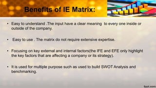 Benefits of IE Matrix:
• Easy to understand .The input have a clear meaning to every one inside or
outside of the company.
• Easy to use . The matrix do not require extensive expertise.
• Focusing on key external and internal factors(the IFE and EFE only highlight
the key factors that are affecting a company or its strategy).
• It is used for multiple purpose such as used to build SWOT Analysis and
benchmarking.
 