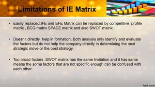 Limitations of IE Matrix
• Easily replaced.IFE and EFE Matrix can be replaced by competitive profile
matrix , BCG matrix SPACE matrix and also SWOT matrix.
• Doesn’t directly help in formation. Both analysis only identify and evaluate
the factors but do not help the company directly in determining the next
strategic move or the best strategy.
• Too broad factors .SWOT matrix has the same limitation and it has same
means the some factors that are not specific enough can be confused with
each other.
 