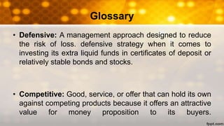 Glossary
• Defensive: A management approach designed to reduce
the risk of loss. defensive strategy when it comes to
investing its extra liquid funds in certificates of deposit or
relatively stable bonds and stocks.
• Competitive: Good, service, or offer that can hold its own
against competing products because it offers an attractive
value for money proposition to its buyers.
 