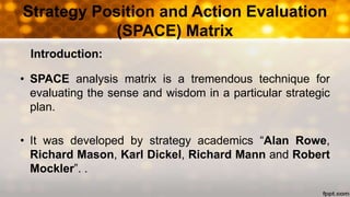 Strategy Position and Action Evaluation
(SPACE) Matrix
• SPACE analysis matrix is a tremendous technique for
evaluating the sense and wisdom in a particular strategic
plan.
• It was developed by strategy academics “Alan Rowe,
Richard Mason, Karl Dickel, Richard Mann and Robert
Mockler”. .
Introduction:
 