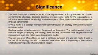 Significance
• The most important concern of most of the organizations is for guaranteed in complex
environmental changes. Strategic planning provides some tools for the organizations to
follow the formulation of the strategy in various aspects of the organization and manage their
strategic performance
• SPACE matrix is a strategic management tool that focuses on strategy formulation especially
as related to the
• Strategy models provide a common focus point for discussion. The best strategies come of
from the insight of applying the strategy tools and the discussions that happen within the
management team and not of using the planning model.
• You can see a set of conditions or even a particular symptom and you can relate it back to
the rest of the strategy model to understand more about what is happening at the moment,
what is happening and perhaps what will happen
 