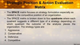• The SPACE matrix focuses on strategy formulation especially as
related to the competitive position of an organization.
• The SPACE matrix is broken down to four quadrants where each
quadrant suggests a different type of a strategy depending on
which quadrant the outcome of the analysis places the
organization. The strategy types are:
1. Aggressive
2. Conservative
3. Defensive
4. Competitive
Strategic Position & Action Evaluation
Matrix
 