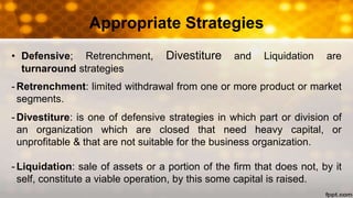 • Defensive; Retrenchment, Divestiture and Liquidation are
turnaround strategies
- Retrenchment: limited withdrawal from one or more product or market
segments.
- Divestiture: is one of defensive strategies in which part or division of
an organization which are closed that need heavy capital, or
unprofitable & that are not suitable for the business organization.
- Liquidation: sale of assets or a portion of the firm that does not, by it
self, constitute a viable operation, by this some capital is raised.
Appropriate Strategies
 