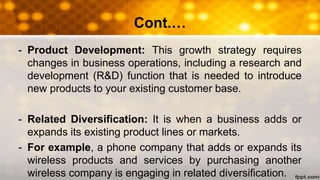 Cont.…
- Product Development: This growth strategy requires
changes in business operations, including a research and
development (R&D) function that is needed to introduce
new products to your existing customer base.
- Related Diversification: It is when a business adds or
expands its existing product lines or markets.
- For example, a phone company that adds or expands its
wireless products and services by purchasing another
wireless company is engaging in related diversification.
 