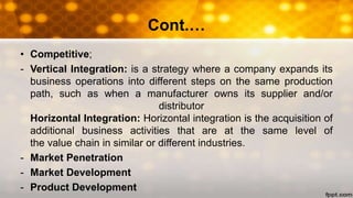 Cont.…
• Competitive;
- Vertical Integration: is a strategy where a company expands its
business operations into different steps on the same production
path, such as when a manufacturer owns its supplier and/or
distributor
Horizontal Integration: Horizontal integration is the acquisition of
additional business activities that are at the same level of
the value chain in similar or different industries.
- Market Penetration
- Market Development
- Product Development
 
