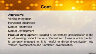 Cont…
• Aggressive:
- Vertical Integration
- Horizontal Integration
- Market Penetration
- Market Development
- Product Development: (related or unrelated): Diversification is the
art of entering product markets different from those in which the firm
is currently engaged in. It is helpful to divide diversification into
‘related’ diversification and ‘unrelated’ diversification.
 