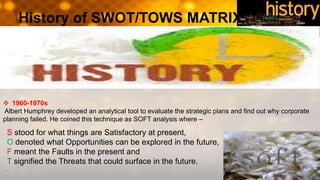 History of SWOT/TOWS MATRIX
S stood for what things are Satisfactory at present,
O denoted what Opportunities can be explored in the future,
F meant the Faults in the present and
T signified the Threats that could surface in the future.
.
 1960-1970s
Albert Humphrey developed an analytical tool to evaluate the strategic plans and find out why corporate
planning failed. He coined this technique as SOFT analysis where –
 