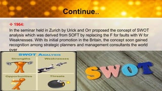 Continue..
 1964:
In the seminar held in Zurich by Urick and Orr proposed the concept of SWOT
analysis which was derived from SOFT by replacing the F for faults with W for
Weaknesses. With its initial promotion in the Britain, the concept soon gained
recognition among strategic planners and management consultants the world
over
 
