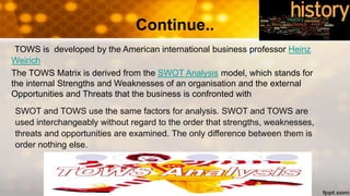 Continue..
TOWS is developed by the American international business professor Heinz
Weirich
The TOWS Matrix is derived from the SWOT Analysis model, which stands for
the internal Strengths and Weaknesses of an organisation and the external
Opportunities and Threats that the business is confronted with
SWOT and TOWS use the same factors for analysis. SWOT and TOWS are
used interchangeably without regard to the order that strengths, weaknesses,
threats and opportunities are examined. The only difference between them is
order nothing else.
 