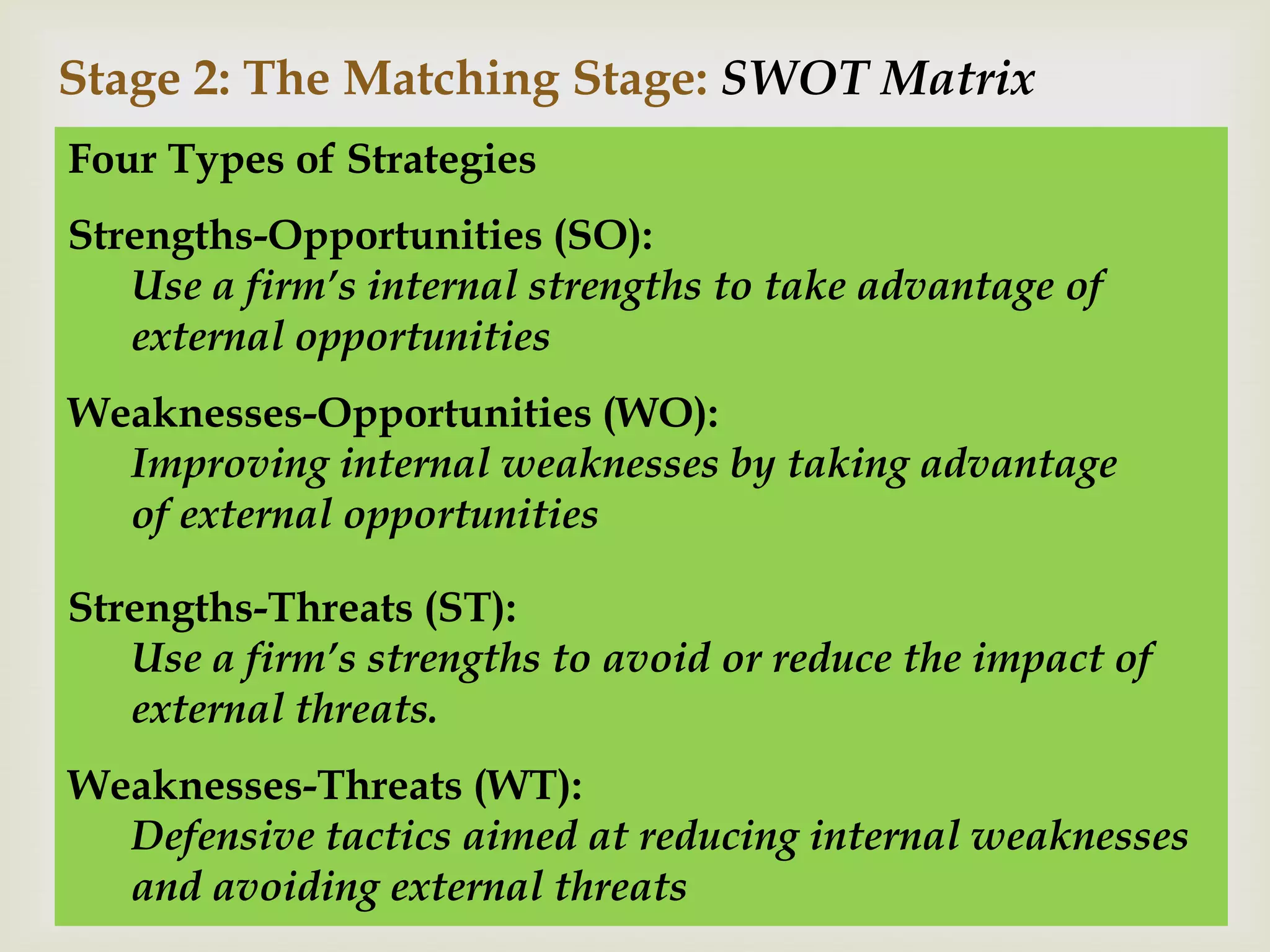 Stage 2: The Matching Stage: SWOT Matrix
Four Types of Strategies
Strengths-Opportunities (SO):
   Use a firm’s internal strengths to take advantage of
   external opportunities
Weaknesses-Opportunities (WO):
  Improving internal weaknesses by taking advantage
  of external opportunities

Strengths-Threats (ST):
   Use a firm’s strengths to avoid or reduce the impact of
   external threats.
Weaknesses-Threats (WT):
  Defensive tactics aimed at reducing internal weaknesses
  and avoiding external threats
 