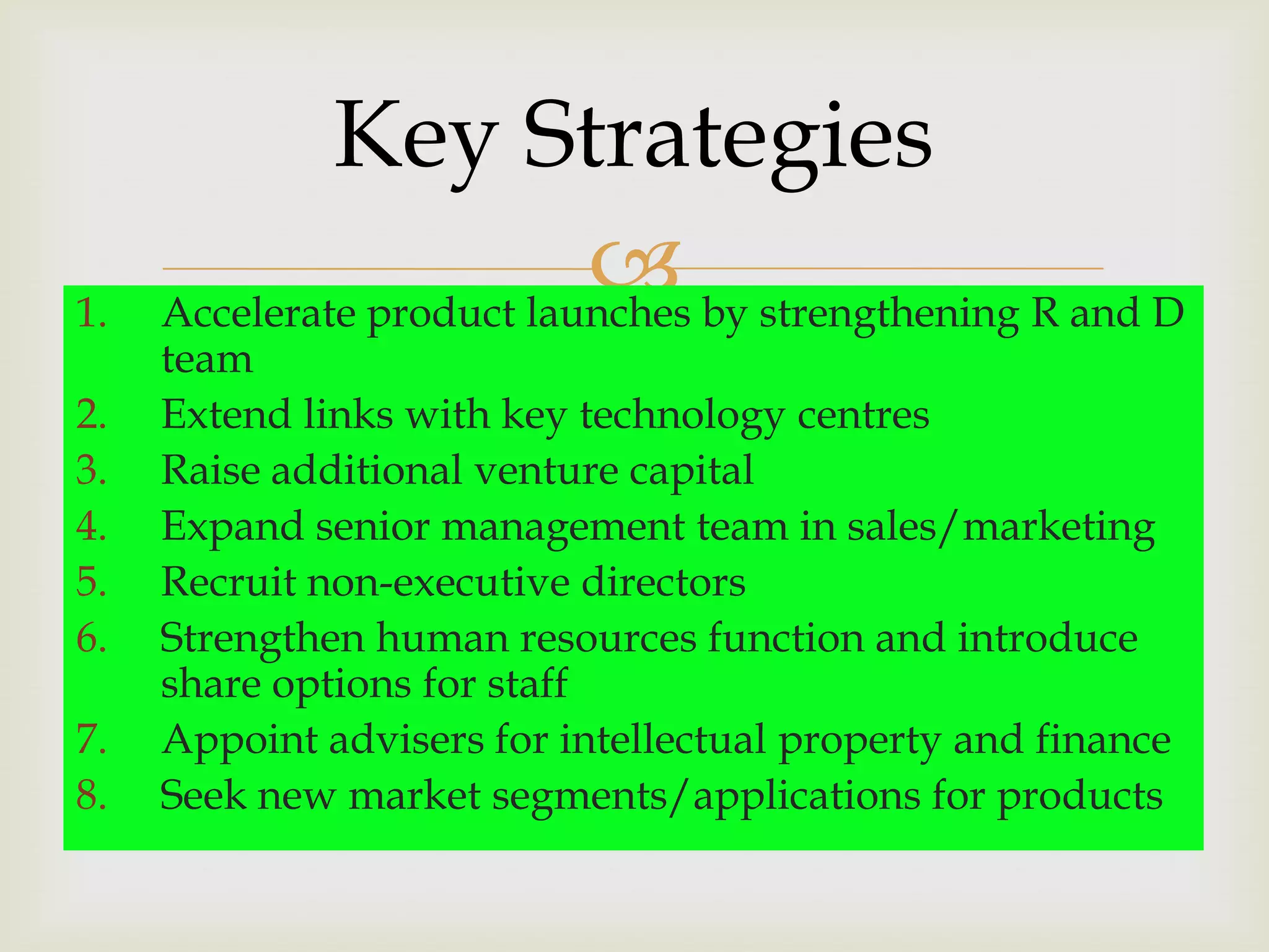 Key Strategies
1.
                            by strengthening R and D
     Accelerate product launches
     team
2.   Extend links with key technology centres
3.   Raise additional venture capital
4.   Expand senior management team in sales/marketing
5.   Recruit non-executive directors
6.   Strengthen human resources function and introduce
     share options for staff
7.   Appoint advisers for intellectual property and finance
8.   Seek new market segments/applications for products
 